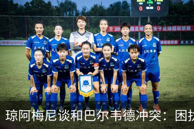 琼阿梅尼谈和巴尔韦德冲突：困扰我的是虚假报道，我们之间没问题
